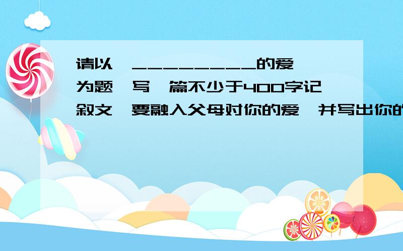 请以《________的爱》为题,写一篇不少于400字记叙文,要融入父母对你的爱,并写出你的真情.