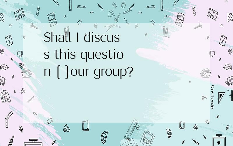 Shall I discuss this question [ ]our group?