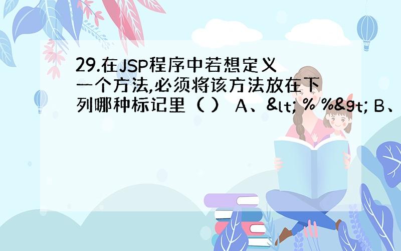 29.在JSP程序中若想定义一个方法,必须将该方法放在下列哪种标记里（ ） A、< % %> B、<%