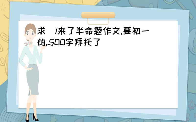 求—l来了半命题作文,要初一的,500字拜托了