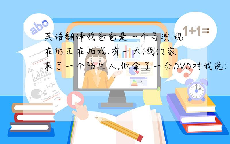 英语翻译我爸爸是一个导演,现在他正在拍戏.有一天,我们家来了一个陌生人,他拿了一台DVD对我说:“你爸爸在家吗?”我说：