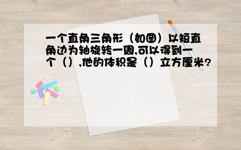 一个直角三角形（如图）以短直角边为轴旋转一周,可以得到一个（）,他的体积是（）立方厘米?