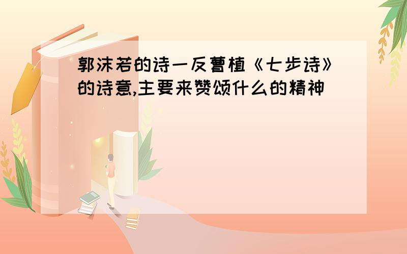 郭沫若的诗一反曹植《七步诗》的诗意,主要来赞颂什么的精神