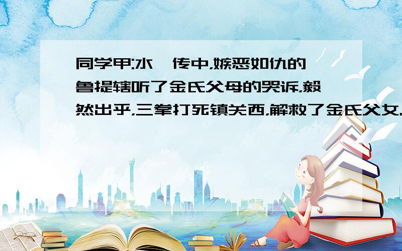 同学甲:水浒传中，嫉恶如仇的鲁提辖听了金氏父母的哭诉，毅然出乎，三拳打死镇关西，解救了金氏父女。他真不愧是一位见义勇为的