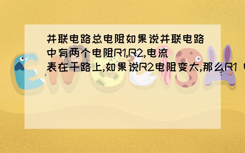 并联电路总电阻如果说并联电路中有两个电阻R1,R2,电流表在干路上,如果说R2电阻变大,那么R1 电阻怎么变,是变小还是