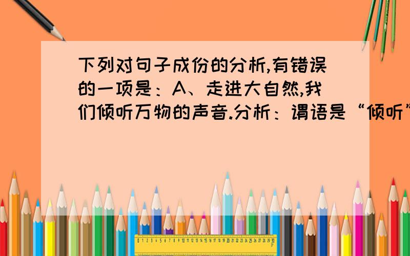 下列对句子成份的分析,有错误的一项是：A、走进大自然,我们倾听万物的声音.分析：谓语是“倾听”