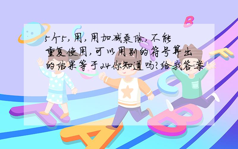 5个5,用,用加减乘除,不能重复使用,可以用别的符号算出的结果等于24你知道吗?给我答案