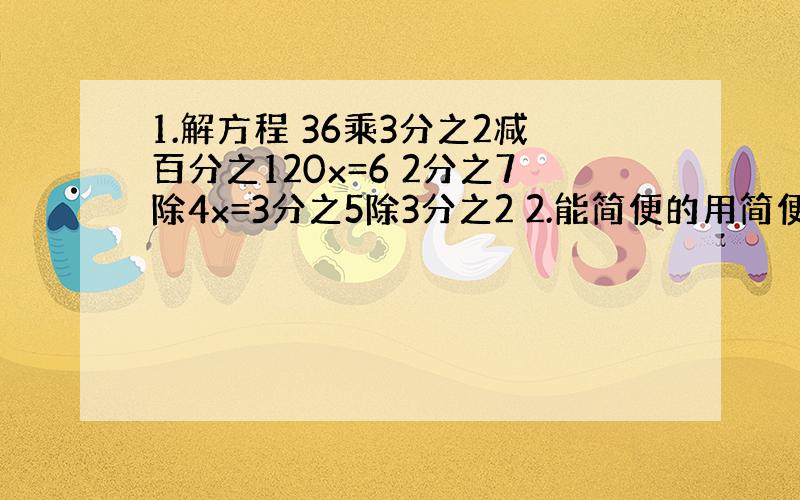 1.解方程 36乘3分之2减百分之120x=6 2分之7除4x=3分之5除3分之2 2.能简便的用简便 9又5分之4加9