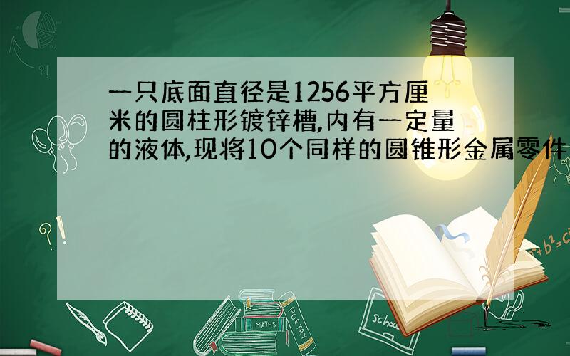 一只底面直径是1256平方厘米的圆柱形镀锌槽,内有一定量的液体,现将10个同样的圆锥形金属零件浸没其中,