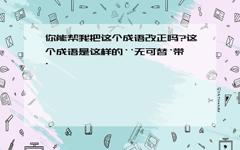 你能帮我把这个成语改正吗?这个成语是这样的‘‘无可替‘带’