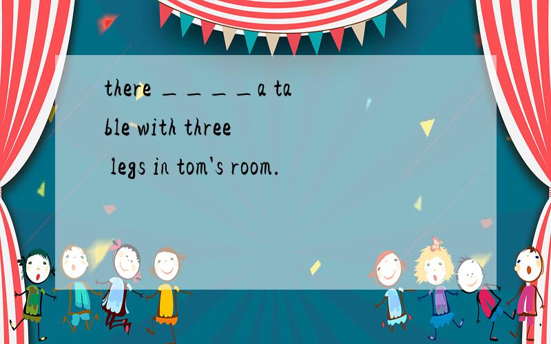 there ____a table with three legs in tom's room.