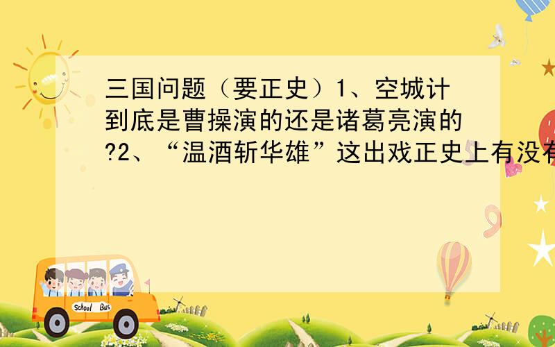 三国问题（要正史）1、空城计到底是曹操演的还是诸葛亮演的?2、“温酒斩华雄”这出戏正史上有没有?3、华佗的医术有那么牛吗