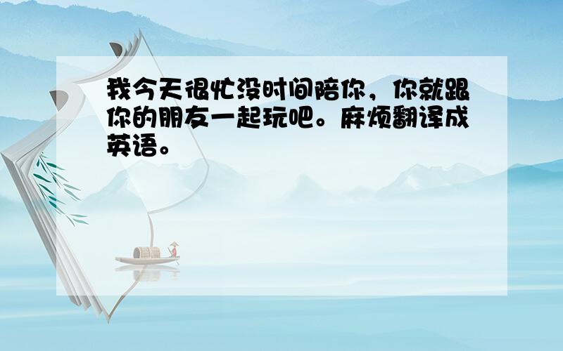 我今天很忙没时间陪你，你就跟你的朋友一起玩吧。麻烦翻译成英语。