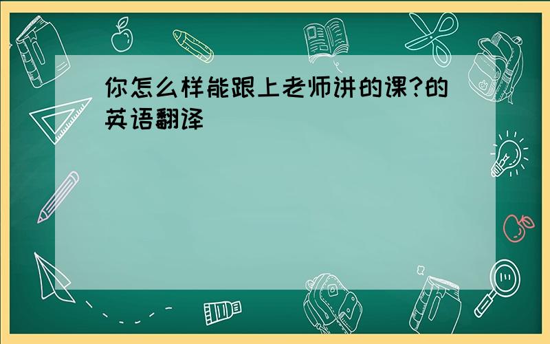 你怎么样能跟上老师讲的课?的英语翻译