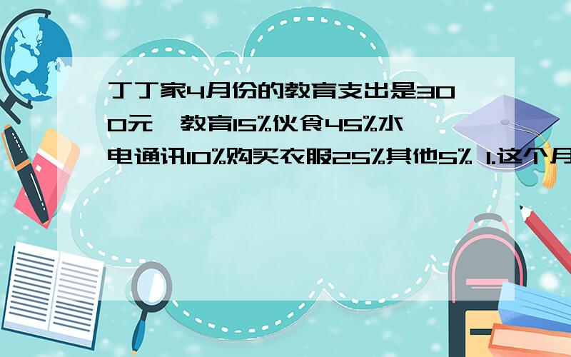 丁丁家4月份的教育支出是300元,教育15%伙食45%水电通讯10%购买衣服25%其他5% 1.这个月总支出是多少?