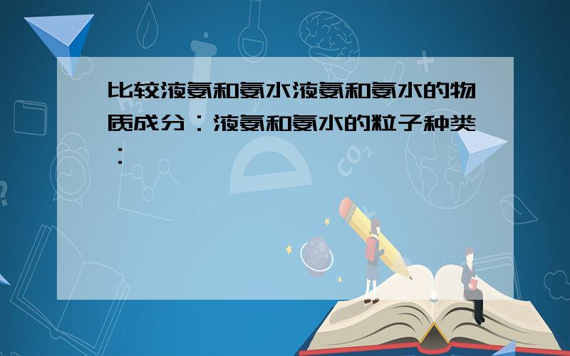 比较液氨和氨水液氨和氨水的物质成分：液氨和氨水的粒子种类：