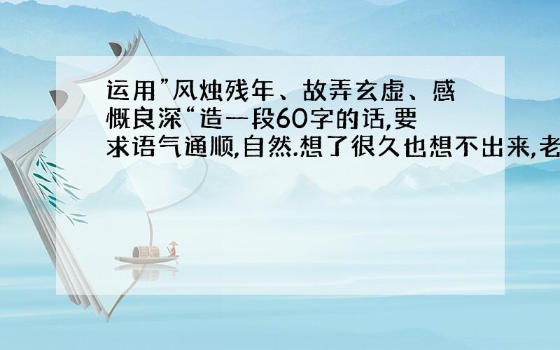 运用”风烛残年、故弄玄虚、感慨良深“造一段60字的话,要求语气通顺,自然.想了很久也想不出来,老师布置的作业!