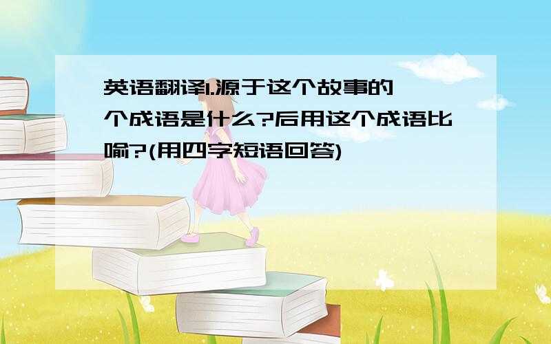 英语翻译1.源于这个故事的一个成语是什么?后用这个成语比喻?(用四字短语回答)