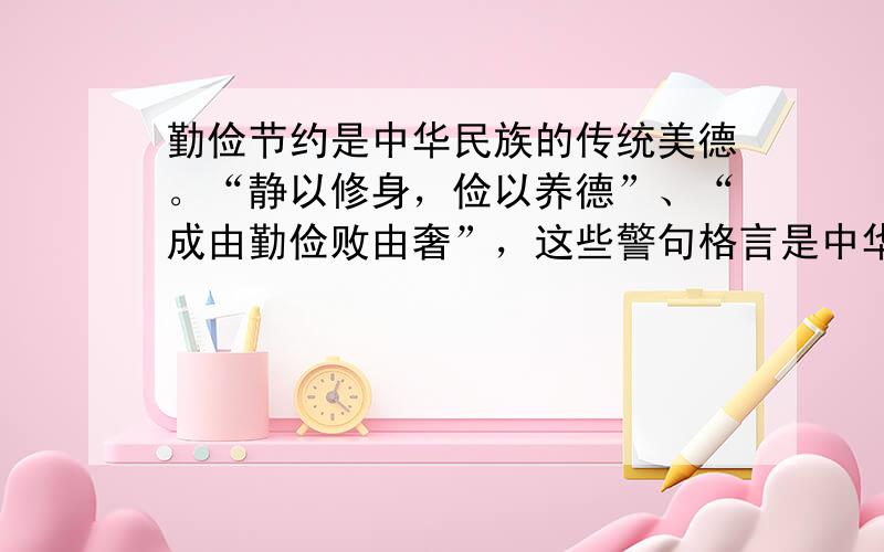 勤俭节约是中华民族的传统美德。“静以修身，俭以养德”、“成由勤俭败由奢”，这些警句格言是中华民族代代相传的座右铭。这意味