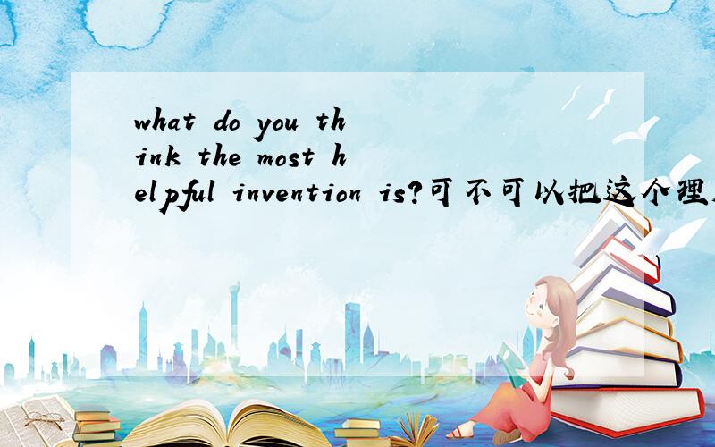 what do you think the most helpful invention is?可不可以把这个理解为一个