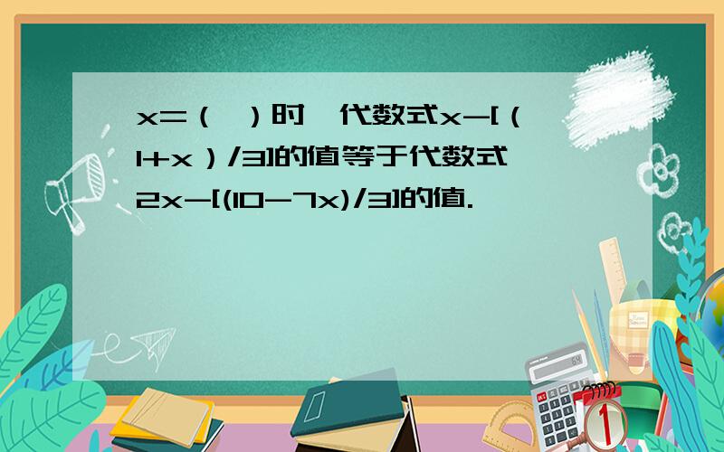 x=（ ）时,代数式x-[（1+x）/3]的值等于代数式2x-[(10-7x)/3]的值.