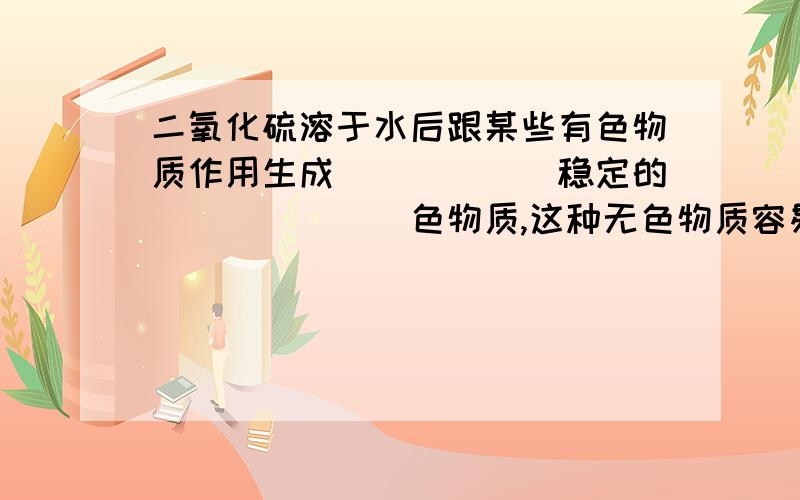 二氧化硫溶于水后跟某些有色物质作用生成______稳定的_______色物质,这种无色物质容易______,而使物质又