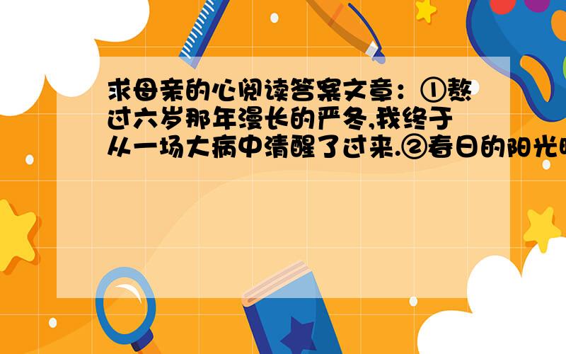 求母亲的心阅读答案文章：①熬过六岁那年漫长的严冬,我终于从一场大病中清醒了过来.②春日的阳光映着窗外的夹竹桃,投下斑驳的