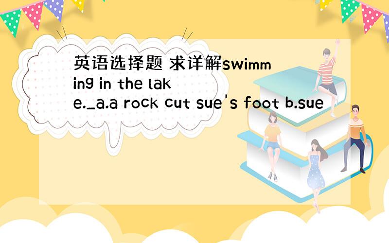 英语选择题 求详解swimming in the lake._a.a rock cut sue's foot b.sue