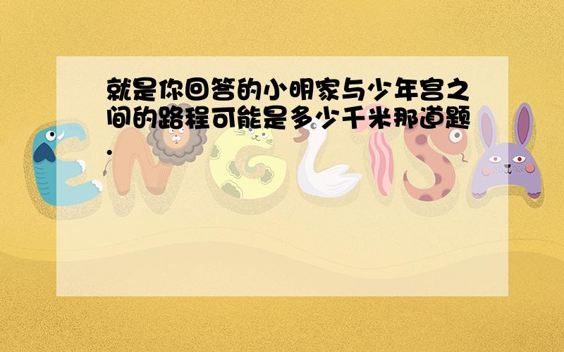 就是你回答的小明家与少年宫之间的路程可能是多少千米那道题.