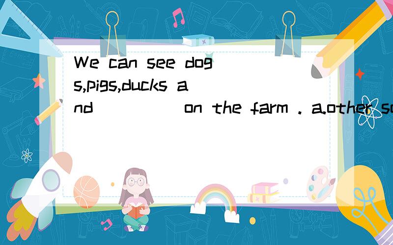 We can see dogs,pigs,ducks and ____ on the farm . a.other so