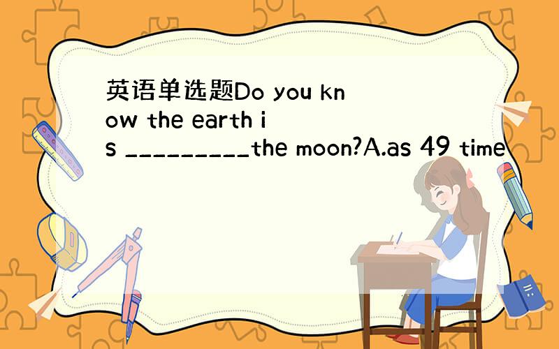 英语单选题Do you know the earth is _________the moon?A.as 49 time