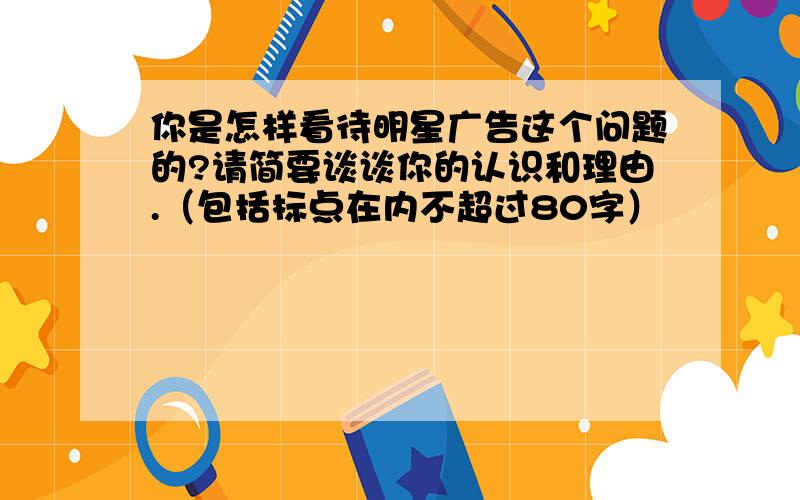 你是怎样看待明星广告这个问题的?请简要谈谈你的认识和理由.（包括标点在内不超过80字）