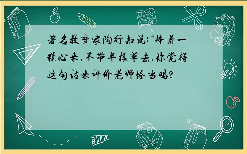 著名教育家陶行知说:“捧着一颗心来,不带半根草去.你觉得这句话来评价老师恰当吗?