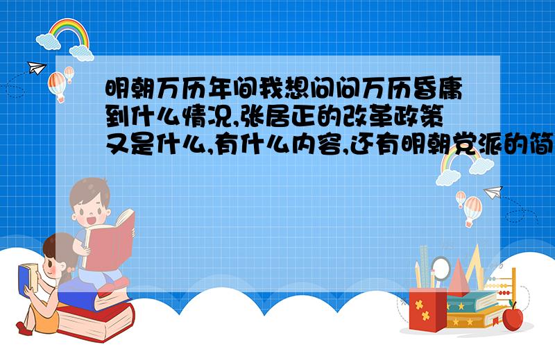 明朝万历年间我想问问万历昏庸到什么情况,张居正的改革政策又是什么,有什么内容,还有明朝党派的简介和之间的关系（我只知道东