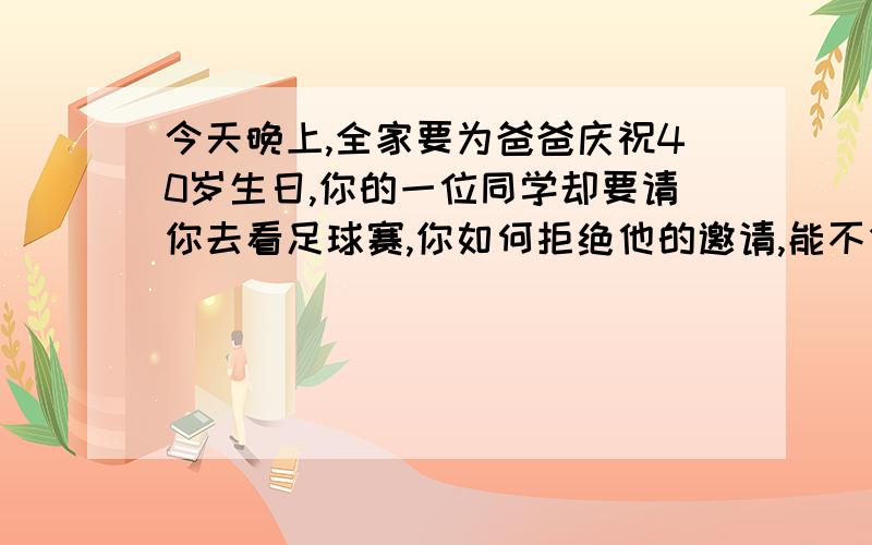 今天晚上,全家要为爸爸庆祝40岁生日,你的一位同学却要请你去看足球赛,你如何拒绝他的邀请,能不伤害感情?