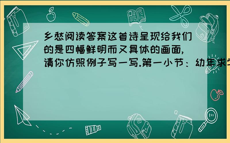 乡愁阅读答案这首诗呈现给我们的是四幅鲜明而又具体的画面,请你仿照例子写一写.第一小节：幼年求学,母子分离,借书信以慰别离