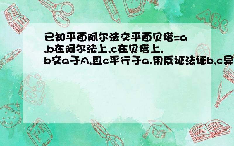 已知平面阿尔法交平面贝塔=a,b在阿尔法上,c在贝塔上,b交a于A,且c平行于a.用反证法证b,c异面