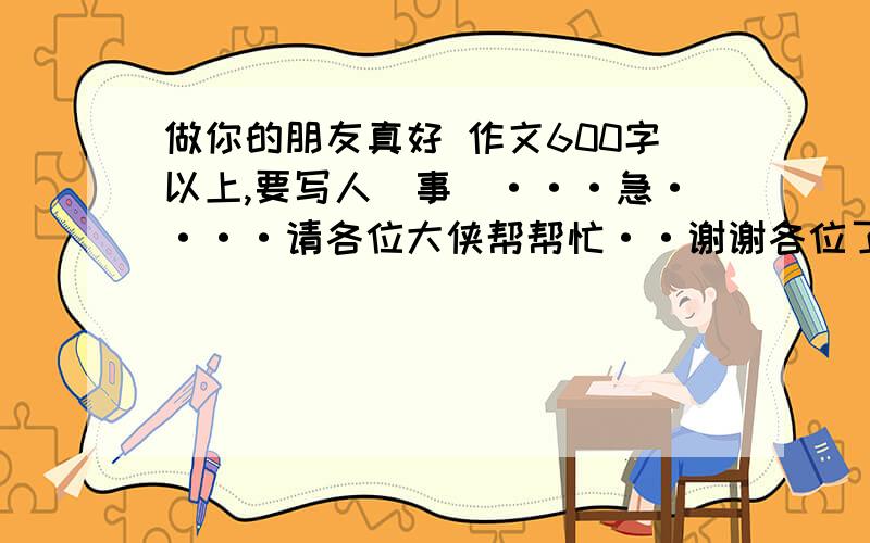 做你的朋友真好 作文600字以上,要写人（事）···急····请各位大侠帮帮忙··谢谢各位了好的再加几百