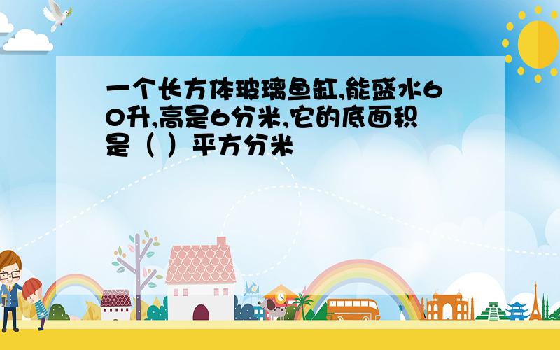 一个长方体玻璃鱼缸,能盛水60升,高是6分米,它的底面积是（ ）平方分米