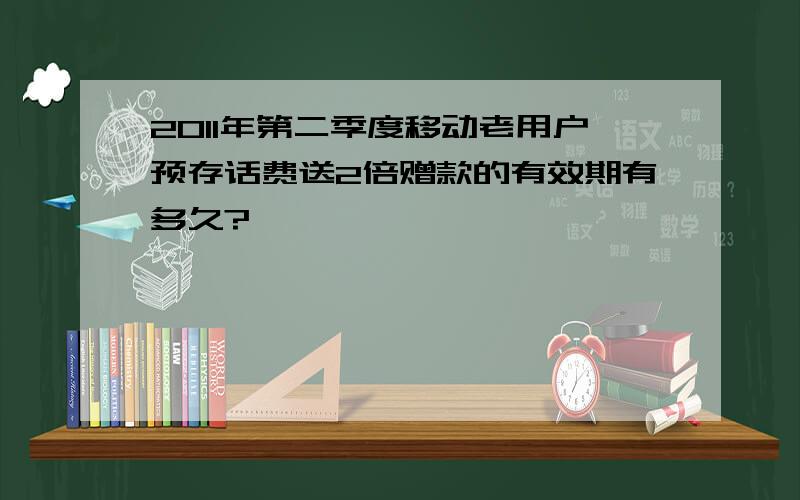 2011年第二季度移动老用户预存话费送2倍赠款的有效期有多久?