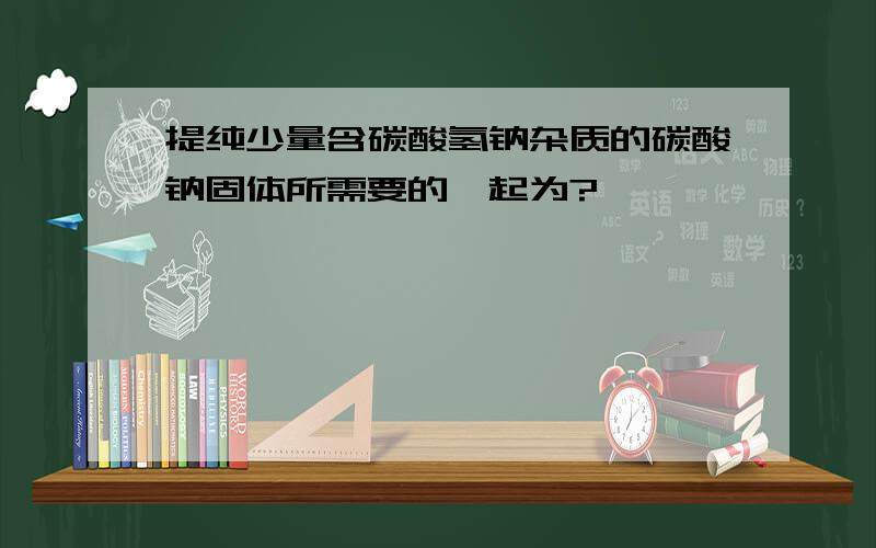 提纯少量含碳酸氢钠杂质的碳酸钠固体所需要的一起为?