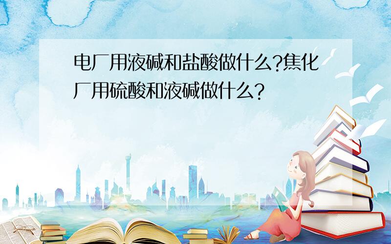 电厂用液碱和盐酸做什么?焦化厂用硫酸和液碱做什么?