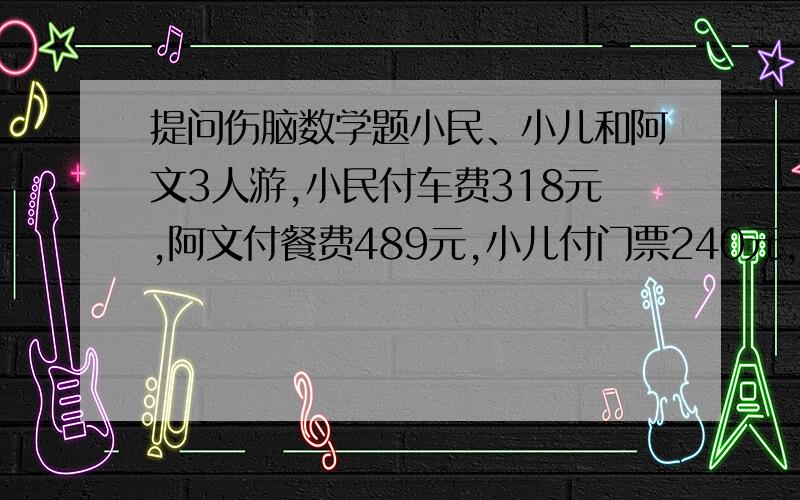 提问伤脑数学题小民、小儿和阿文3人游,小民付车费318元,阿文付餐费489元,小儿付门票240元,所有费用3人平均,谁该