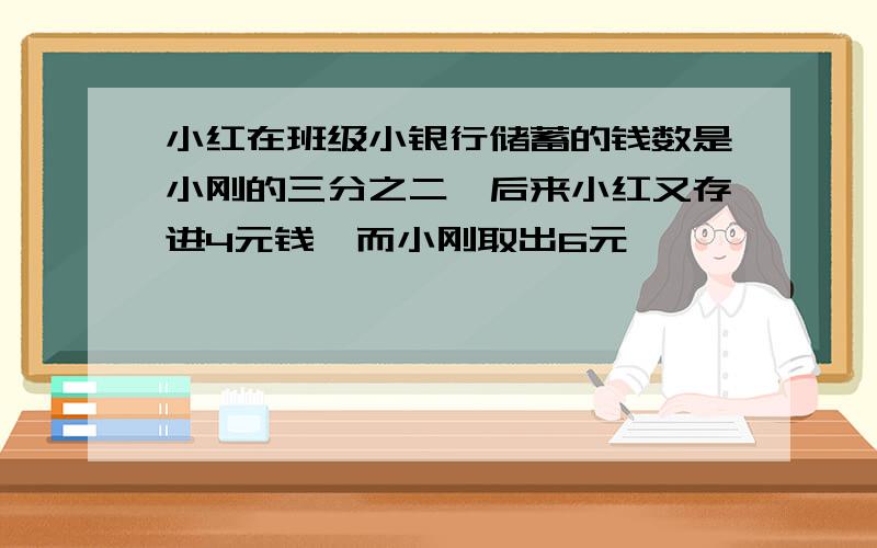 小红在班级小银行储蓄的钱数是小刚的三分之二,后来小红又存进4元钱,而小刚取出6元