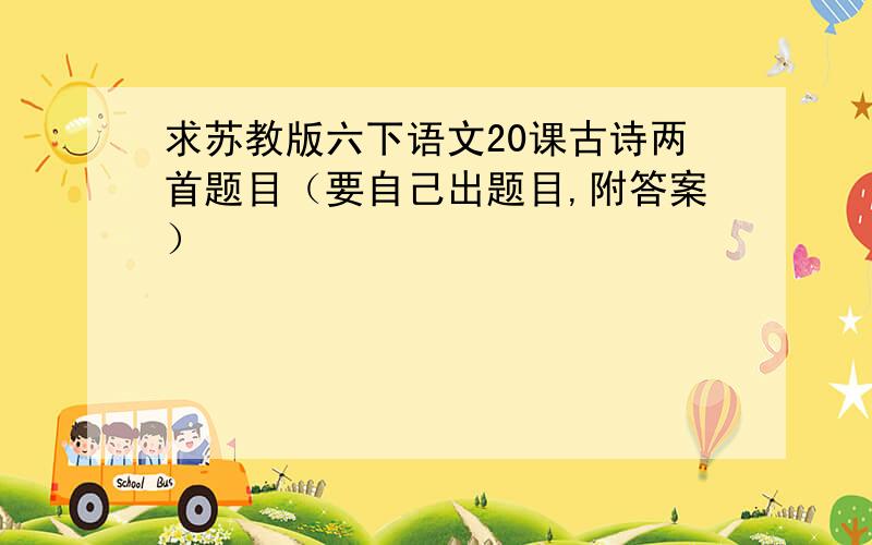 求苏教版六下语文20课古诗两首题目（要自己出题目,附答案）