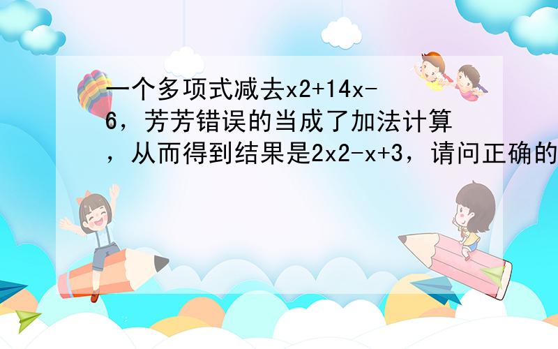 一个多项式减去x2+14x-6，芳芳错误的当成了加法计算，从而得到结果是2x2-x+3，请问正确的结果是多少？