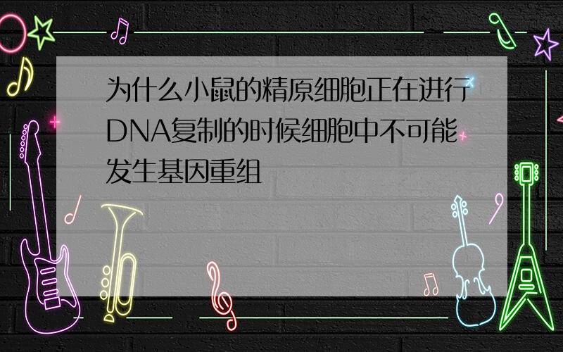 为什么小鼠的精原细胞正在进行DNA复制的时候细胞中不可能发生基因重组