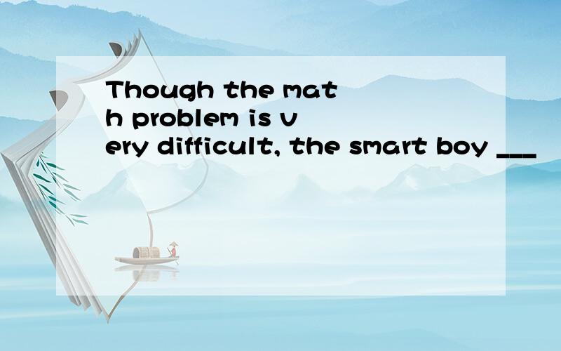 Though the math problem is very difficult, the smart boy ___