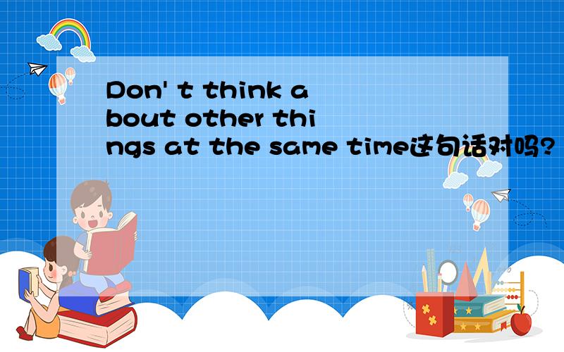 Don' t think about other things at the same time这句话对吗?