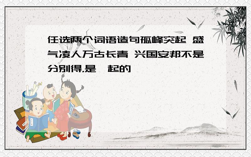 任选两个词语造句孤峰突起 盛气凌人万古长青 兴国安邦不是分别得，是一起的